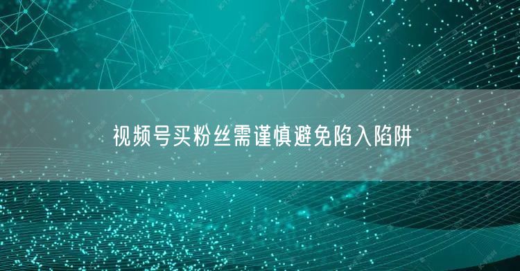 视频号买粉丝需谨慎避免陷入陷阱